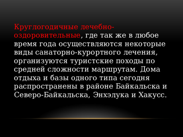 Круглогодичные лечебно-оздоровительные , где так же в любое время года осуществляются некоторые виды санаторно-курортного лечения, организуются туристские походы по средней сложности маршрутам. Дома отдыха и базы одного типа сегодня распространены в районе Байкальска и Северо-Байкальска, Энхэлука и Хакусс. 