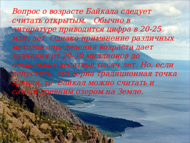 Вопрос о возрасте Байкала следует считать открытым.   Обычно в литературе приводится цифра в 20-25 млн. лет. Однако применение различных методов определения возраста дает значения от 20-30 миллионов до нескольких десятков тысяч лет. Но, если допустить, что верна традиционная точка зрения, то  Байкал можно считать и самым древним озером на Земле. 