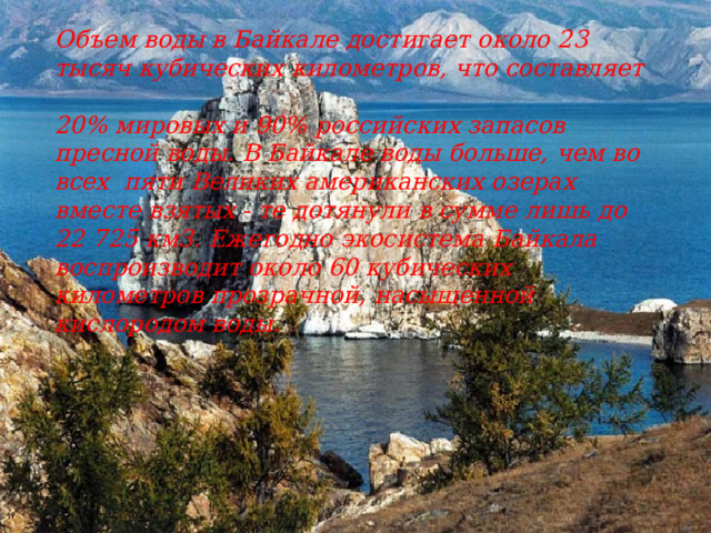Объем воды в Байкале достигает около 23 тысяч кубических километров, что составляет  20% мировых и 90% российских запасов пресной воды. В Байкале воды больше, чем во всех  пяти Великих американских озерах вместе взятых - те дотянули в сумме лишь до 22 725 км3. Ежегодно экосистема Байкала воспроизводит около 60 кубических километров прозрачной, насыщенной кислородом воды.  