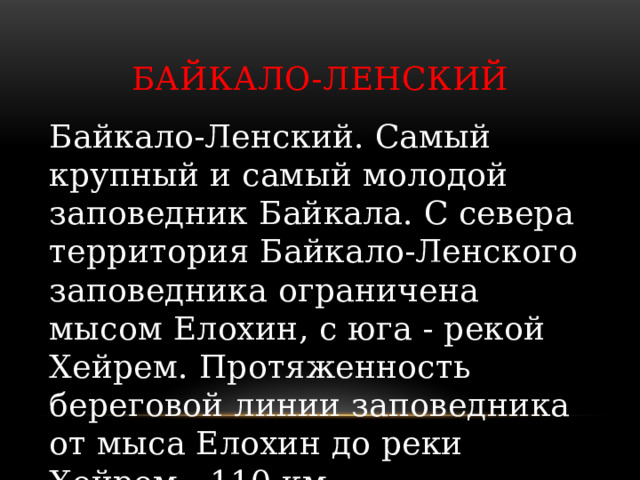 Байкало-Ленский Байкало-Ленский. Самый крупный и самый молодой заповедник Байкала. С севера территория Байкало-Ленского заповедника ограничена мысом Елохин, с юга - рекой Хейрем. Протяженность береговой линии заповедника от мыса Елохин до реки Хейрем - 110 км. 