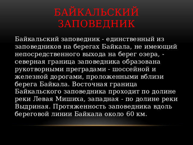 Байкальский заповедник Байкальский заповедник - единственный из заповедников на берегах Байкала, не имеющий непосредственного выхода на берег озера, - северная граница заповедника образована рукотворными преградами - шоссейной и железной дорогами, проложенными вблизи берега Байкала. Восточная граница Байкальского заповедника проходит по долине реки Левая Мишиха, западная - по долине реки Выдриная. Протяженность заповедника вдоль береговой линии Байкала около 60 км. 