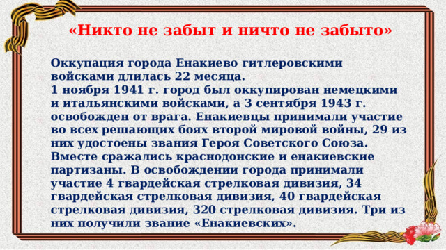  «Никто не забыт и ничто не забыто»  Оккупация города Енакиево гитлеровскими войсками длилась 22 месяца. 1 ноября 1941 г. город был оккупирован немецкими и итальянскими войсками, а 3 сентября 1943 г. освобожден от врага. Енакиевцы принимали участие во всех решающих боях второй мировой войны, 29 из них удостоены звания Героя Советского Союза. Вместе сражались краснодонские и енакиевские партизаны. В освобождении города принимали участие 4 гвардейская стрелковая дивизия, 34 гвардейская стрелковая дивизия, 40 гвардейская стрелковая дивизия, 320 стрелковая дивизия. Три из них получили звание «Енакиевских». 