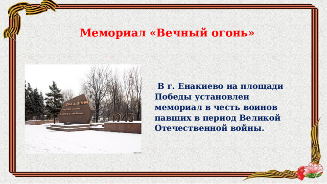 Мемориал «Вечный огонь»  В г. Енакиево на площади Победы установлен мемориал в честь воинов павших в период Великой Отечественной войны.  