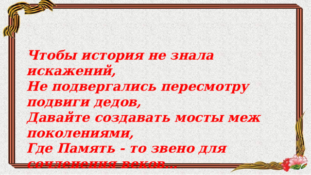   Чтобы история не знала искажений,  Не подвергались пересмотру подвиги дедов,  Давайте создавать мосты меж поколениями,  Где Память - то звено для сочленения веков…    