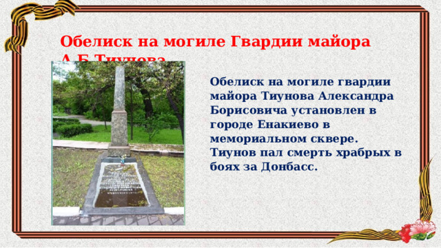 Обелиск на могиле Гвардии майора А.Б.Тиунова Обелиск на могиле гвардии майора Тиунова Александра Борисовича установлен в городе Енакиево в мемориальном сквере. Тиунов пал смерть храбрых в боях за Донбасс. 