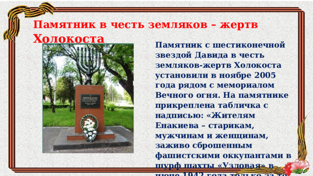 Памятник в честь земляков – жертв Холокоста Памятник с шестиконечной звездой Давида в честь земляков-жертв Холокоста установили в ноябре 2005 года рядом с мемориалом Вечного огня. На памятнике прикреплена табличка с надписью: «Жителям Енакиева – старикам, мужчинам и женщинам, заживо сброшенным фашистскими оккупантами в шурф шахты «Узловая» в июне 1942 года только за то, что они были евреями». 