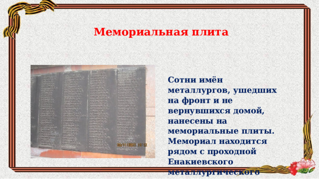 Мемориальная плита Сотни имён металлургов, ушедших на фронт и не вернувшихся домой, нанесены на мемориальные плиты. Мемориал находится рядом с проходной Енакиевского металлургического завода.  