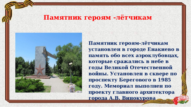 Памятник героям -лётчикам Памятник героям-лётчикам установлен в городе Енакиево в память обо всех аэроклубовцах, которые сражались в небе в годы Великой Отечественной войны. Установлен в сквере по проспекту Берегового в 1985 году. Мемориал выполнен по проекту главного архитектора города А.В. Винокурова 