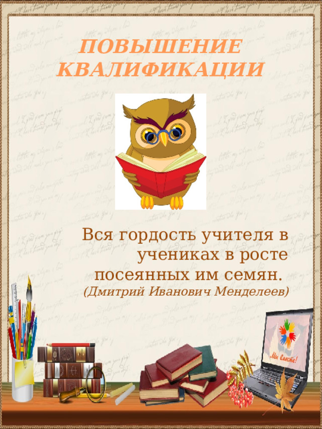 ПОВЫШЕНИЕ КВАЛИФИКАЦИИ Вся гордость учителя в учениках в росте посеянных им семян. (Дмитрий Иванович Менделеев) 