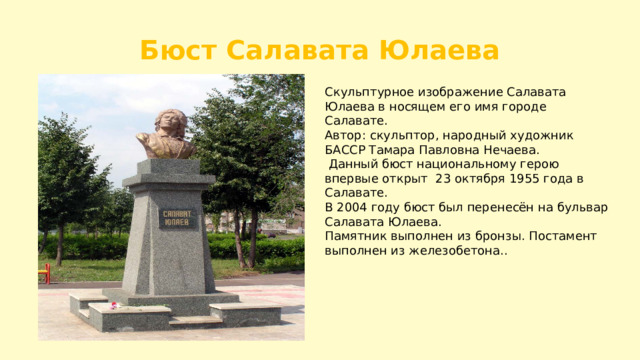 Бюст Салавата Юлаева Скульптурное изображение Салавата Юлаева в носящем его имя городе Салавате. Автор: скульптор, народный художник БАССР Тамара Павловна Нечаева.  Данный бюст национальному герою впервые открыт 23 октября 1955 года в Салавате. В 2004 году бюст был перенесён на бульвар Салавата Юлаева. Памятник выполнен из бронзы. Постамент выполнен из железобетона.. 