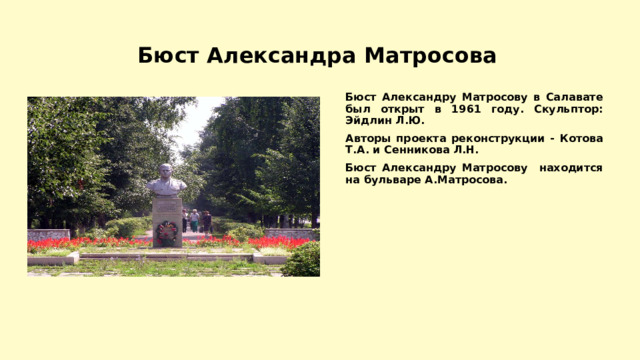 Бюст Александра Матросова Бюст Александру Матросову в Салавате был открыт в 1961 году. Скульптор: Эйдлин Л.Ю. Авторы проекта реконструкции - Котова Т.А. и Сенникова Л.Н. Бюст Александру Матросову находится на бульваре А.Матросова. 