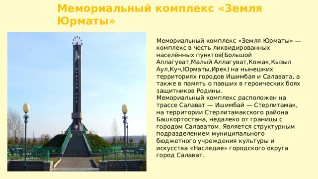 Мемориальный комплекс «Земля Юрматы» Мемориальный комплекс «Земля Юрматы» — комплекс в честь ликвидированных населённых пунктов(Большой Аллагуват,Малый Аллагуват,Кожак,Кызыл Аул,Куч,Юрматы,Ирек) на нынешних территориях городов Ишимбая и Салавата, а также в память о павших в героических боях защитников Родины. Мемориальный комплекс расположен на трассе Салават — Ишимбай — Стерлитамак, на территории Стерлитамакского района Башкортостана, недалеко от границы с городом Салаватом. Является структурным подразделением муниципального бюджетного учреждения культуры и искусства «Наследие» городского округа город Салават. 