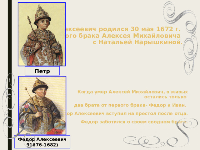    Петр Алексеевич родился 30 мая 1672 г.  от второго брака Алексея Михайловича  с Натальей Нарышкиной.    Петр  Когда умер Алексей Михайлович, в живых остались только два брата от первого брака- Федор и Иван. Федор Алексеевич вступил на престол после отца. Федор заботился о своем сводном брате.       Федор Алексеевич 91676-1682) 