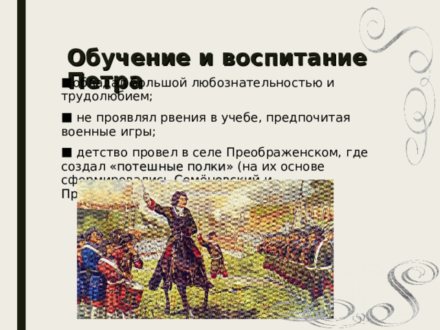 Обучение и воспитание Петра обладал большой любознательностью и трудолюбием;  не проявлял рвения в учебе, предпочитая военные игры;  детство провел в селе Преображенском, где создал «потешные полки» (на их основе сформировались Семёновский и Преображенский полки );  