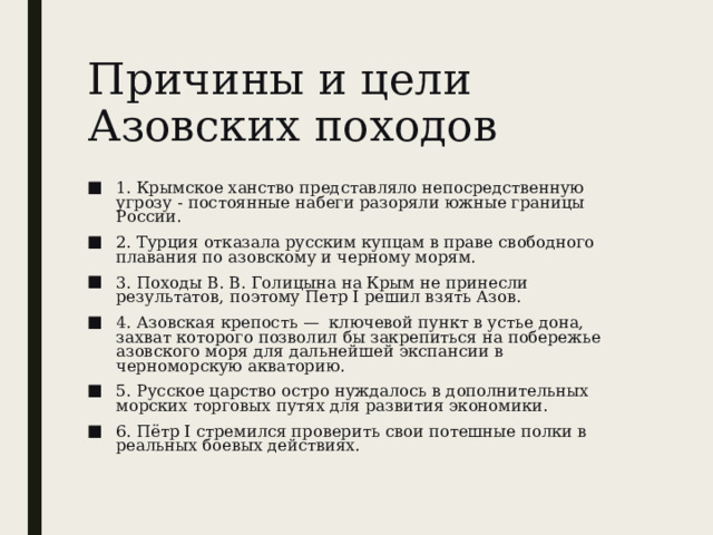 Причины и цели Азовских походов 1. Крымское ханство представляло непосредственную угрозу - постоянные набеги разоряли южные границы России. 2. Турция отказала русским купцам в праве свободного плавания по азовскому и черному морям. 3. Походы В. В. Голицына на Крым не принесли результатов, поэтому Петр I решил взять Азов. 4. Азовская крепость —  ключевой пункт в устье дона, захват которого позволил бы закрепиться на побережье азовского моря для дальнейшей экспансии в черноморскую акваторию. 5. Русское царство остро нуждалось в дополнительных морских торговых путях для развития экономики. 6. Пётр I стремился проверить свои потешные полки в реальных боевых действиях. 