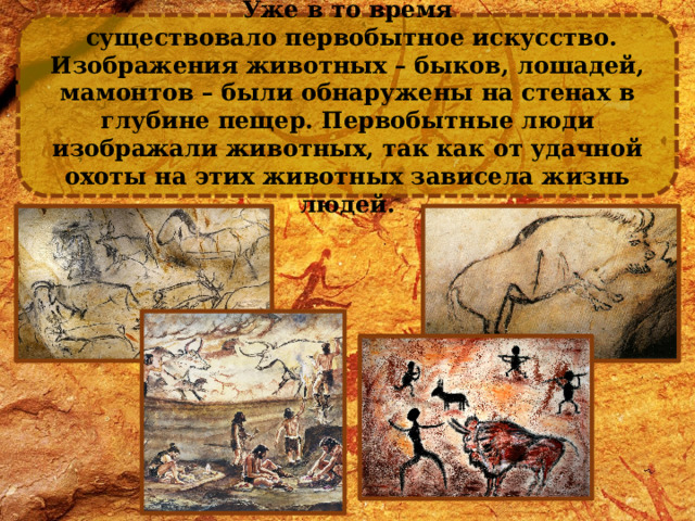 Уже в то время  существовало первобытное искусство. Изображения животных – быков, лошадей, мамонтов – были обнаружены на стенах в глубине пещер. Первобытные люди изображали животных, так как от удачной охоты на этих животных зависела жизнь людей. 