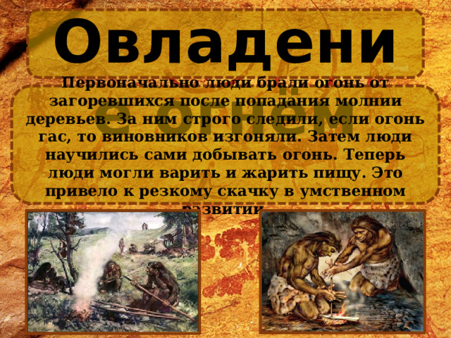Овладение огнём Первоначально люди брали огонь от загоревшихся после попадания молнии деревьев. За ним строго следили, если огонь гас, то виновников изгоняли. Затем люди научились сами добывать огонь. Теперь люди могли варить и жарить пищу. Это привело к резкому скачку в умственном развитии. 