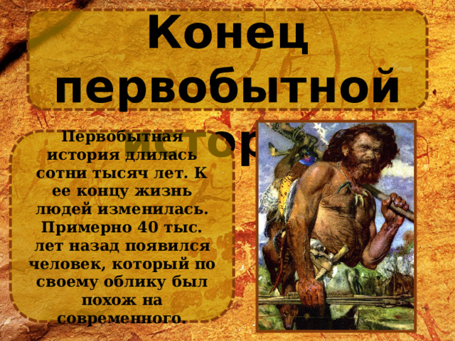 Конец первобытной истории Первобытная история длилась сотни тысяч лет. К ее концу жизнь людей изменилась. Примерно 40 тыс. лет назад появился человек, который по своему облику был похож на современного. 