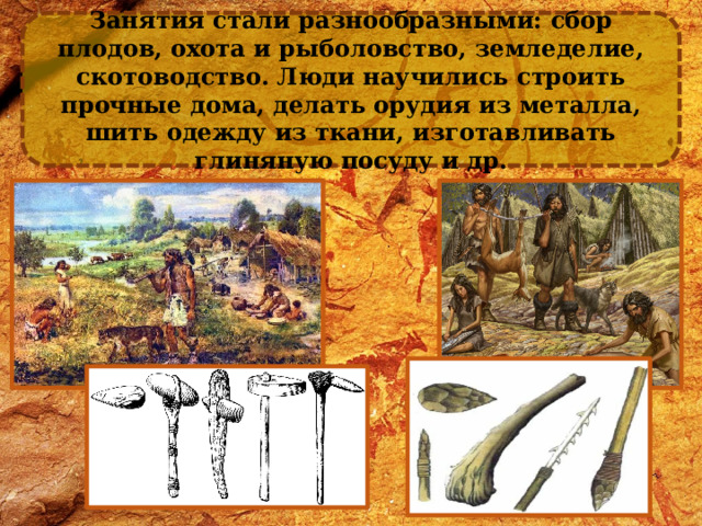 Занятия стали разнообразными: сбор плодов, охота и рыболовство, земледелие, скотоводство. Люди научились строить прочные дома, делать орудия из металла, шить одежду из ткани, изготавливать глиняную посуду и др. 