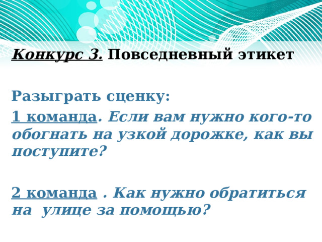 Конкурс 3. Повседневный этикет   Разыграть сценку: 1 команда . Если вам нужно кого-то обогнать на узкой дорожке, как вы поступите?    2 команда . Как нужно обратиться на улице за помощью?     