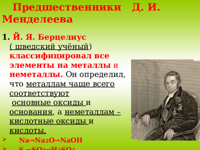  Предшественники Д. И. Менделеева 1. Й. Я. Берцелиус ( шведский учёный ) классифицировал все элементы на металлы и неметаллы.  Он определил, что металлам чаще всего соответствуют  основные оксиды и основания , а неметаллам – кислотные оксиды и кислоты.  Na→Na 2 O→NaOH  S →SO 3 →H 2 SO 4 