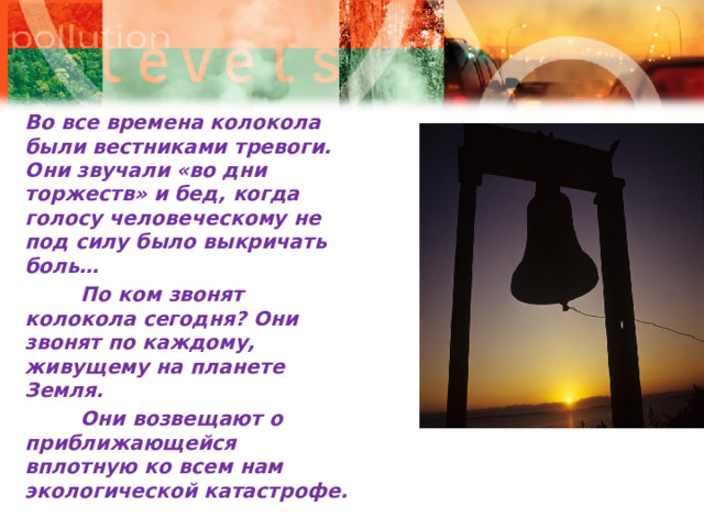 Во все времена колокола были вестниками тревоги. Они звучали «во дни торжеств» и бед, когда голосу человеческому не под силу было выкричать боль…          По ком звонят колокола сегодня? Они звонят по каждому, живущему на планете Земля.          Они возвещают о приближающейся вплотную ко всем нам экологической катастрофе.   
