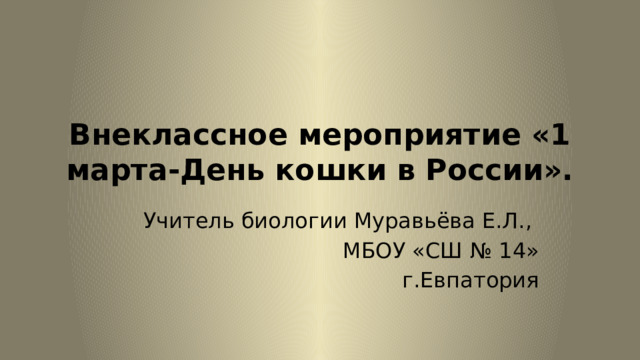 Внеклассное мероприятие «1 марта-День кошки в России». Учитель биологии Муравьёва Е.Л., МБОУ «СШ № 14»  г.Евпатория 