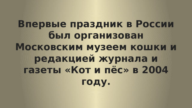 Впервые праздник в России был организован Московским музеем кошки и редакцией журнала и газеты «Кот и пёс» в 2004 году. 