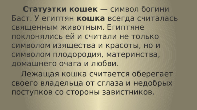  Статуэтки   кошек  — символ богини Баст. У египтян  кошка  всегда считалась священным животным. Египтяне поклонялись ей и считали не только символом изящества и красоты, но и символом плодородия, материнства, домашнего очага и любви.  Лежащая кошка считается оберегает своего владельца от сглаза и недобрых поступков со стороны завистников. 