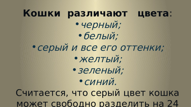 Кошки различают цвета : черный; белый; серый и все его оттенки; желтый; зеленый; синий. Считается, что серый цвет кошка может свободно разделить на 24 оттенка.  