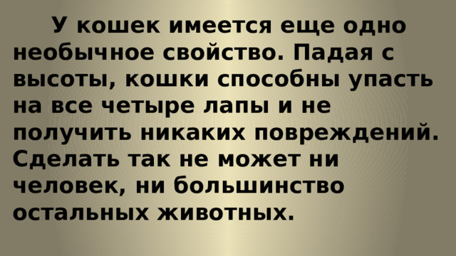 У кошек имеется еще одно необычное свойство. Падая с высоты, кошки способны упасть на все четыре лапы и не получить никаких повреждений. Сделать так не может ни человек, ни большинство остальных животных. 