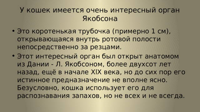 У кошек имеется очень интересный орган Якобсона Это коротенькая трубочка (примерно 1 см), открывающаяся внутрь ротовой полости непосредственно за резцами. Этот интересный орган был открыт анатомом из Дании - Л. Якобсоном, более двухсот лет назад, ещё в начале XlX века, но до сих пор его истинное предназначение не вполне ясно. Безусловно, кошка использует его для распознавания запахов, но не всех и не всегда. 