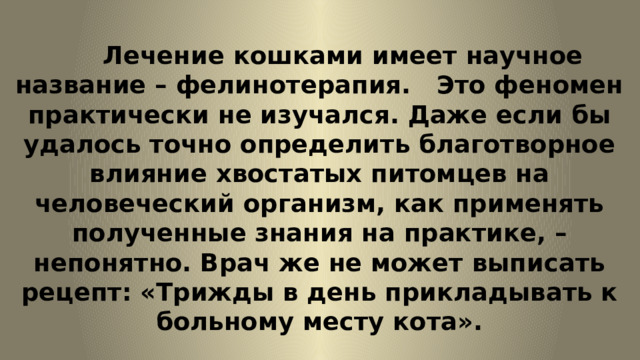   Лечение кошками имеет научное название – фелинотерапия. Это феномен практически не изучался. Даже если бы удалось точно определить благотворное влияние хвостатых питомцев на человеческий организм, как применять полученные знания на практике, – непонятно. Врач же не может выписать рецепт: «Трижды в день прикладывать к больному месту кота». 