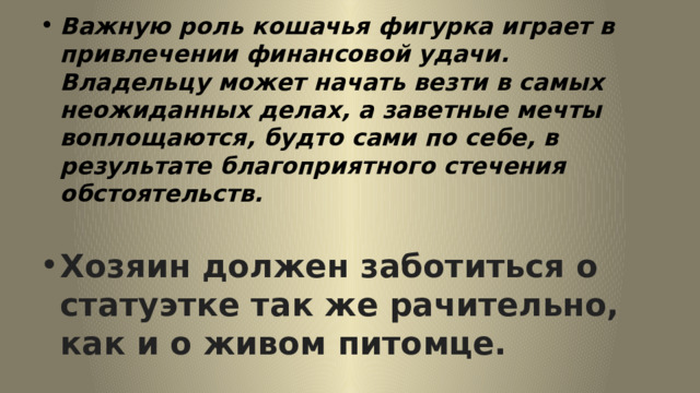 Важную роль кошачья фигурка играет в привлечении финансовой удачи. Владельцу может начать везти в самых неожиданных делах, а заветные мечты воплощаются, будто сами по себе, в результате благоприятного стечения обстоятельств.  Хозяин должен заботиться о статуэтке так же рачительно, как и о живом питомце. 