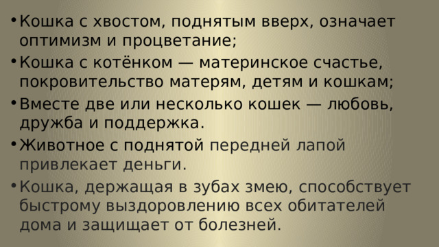 Кошка с хвостом, поднятым вверх, означает оптимизм и процветание; Кошка с котёнком — материнское счастье, покровительство матерям, детям и кошкам; Вместе две или несколько кошек — любовь, дружба и поддержка. Животное с поднятой передней лапой привлекает деньги. Кошка, держащая в зубах змею, способствует быстрому выздоровлению всех обитателей дома и защищает от болезней. 