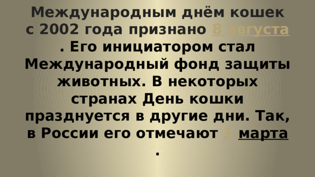 Международным днём кошек с 2002 года признано  8 августа . Его инициатором стал Международный фонд защиты животных. В некоторых странах День кошки празднуется в другие дни. Так, в России его отмечают  1 марта . 