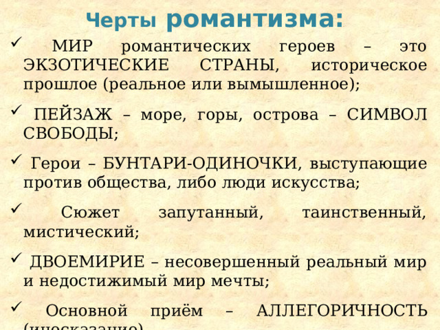 Черты романтизма:  Мир романтических героев – это экзотические страны , историческое прошлое (реальное или вымышленное);  Пейзаж – море, горы, острова – символ свободы ;  Герои – бунтари-одиночки , выступающие против общества, либо люди искусства;  Сюжет запутанный, таинственный, мистический;  Двоемирие – несовершенный реальный мир и недостижимый мир мечты;  Основной приём – аллегоричность (иносказание). 