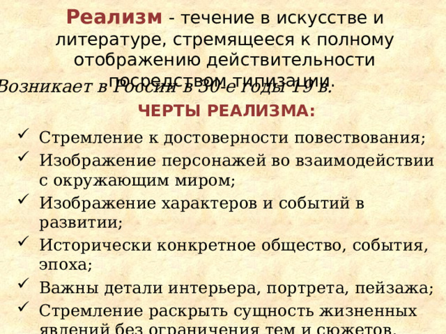 Реализм  - течение в искусстве и литературе, стремящееся к полному отображению действительности посредством типизации. Возникает в России в 30-е годы 19 в. Черты реализма: Стремление к достоверности повествования; Изображение персонажей во взаимодействии с окружающим миром; Изображение характеров и событий в развитии; Исторически конкретное общество, события, эпоха; Важны детали интерьера, портрета, пейзажа; Стремление раскрыть сущность жизненных явлений без ограничения тем и сюжетов. 