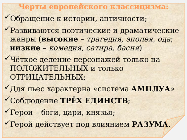  Черты европейского классицизма: Обращение к истории, античности; Развиваются поэтические и драматические жанры ( высокие – трагедия, эпопея, ода ; низкие – комедия, сатира, басня ) Чёткое деление персонажей только на положительных и только отрицательных ; Для пьес характерна «система амплуа » Соблюдение трёх единств ; Герои – боги, цари, князья; Герой действует под влиянием разума .  