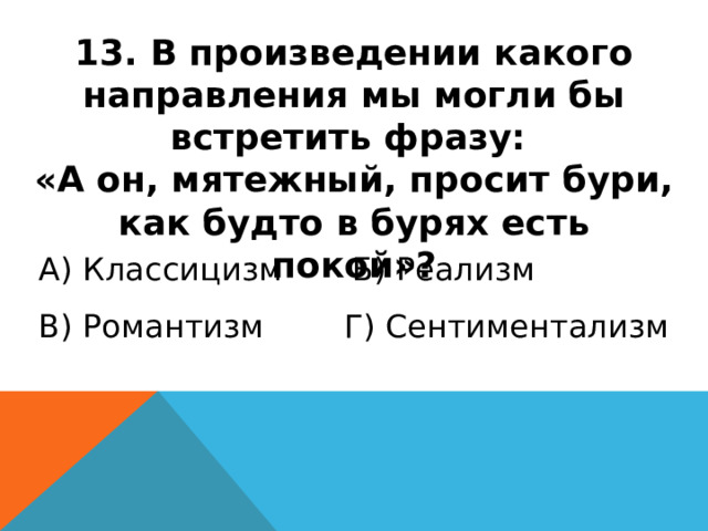13. В произведении какого направления мы могли бы встретить фразу: «А он, мятежный, просит бури, как будто в бурях есть покой»? А) Классицизм Б) Реализм В) Романтизм Г) Сентиментализм 