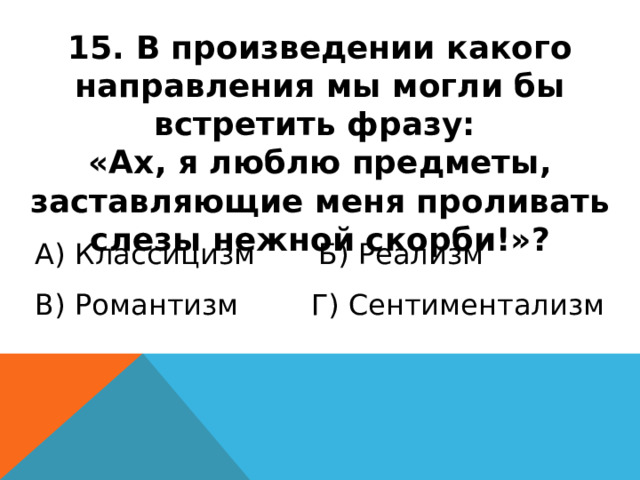 15. В произведении какого направления мы могли бы встретить фразу: «Ах, я люблю предметы, заставляющие меня проливать слезы нежной скорби!»? А) Классицизм Б) Реализм В) Романтизм Г) Сентиментализм 