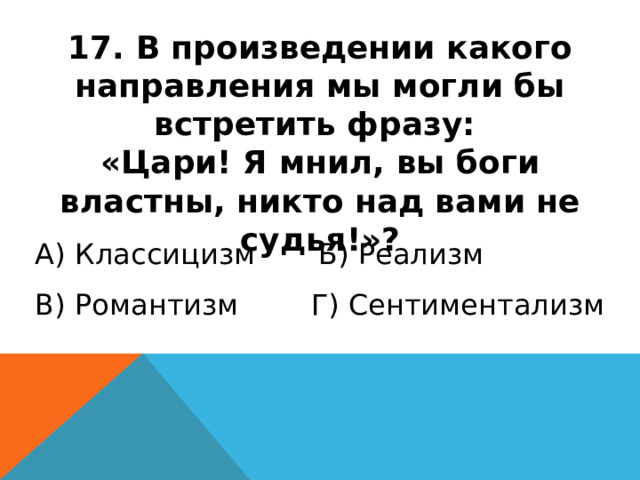 17. В произведении какого направления мы могли бы встретить фразу: «Цари! Я мнил, вы боги властны, никто над вами не судья!»? А) Классицизм Б) Реализм В) Романтизм Г) Сентиментализм 