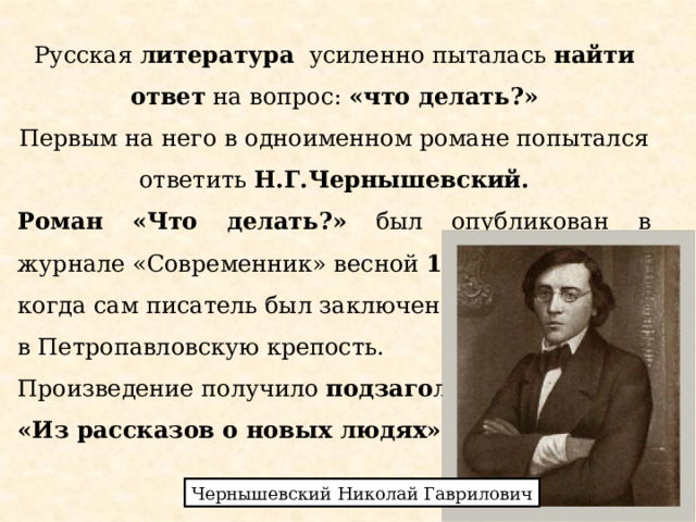 Русская литература усиленно пыталась найти ответ на вопрос: «что делать?» Первым на него в одноименном романе попытался ответить Н.Г.Чернышевский. Роман «Что делать?» был опубликован в журнале «Современник» весной 1863 года , когда сам писатель был заключен в Петропавловскую крепость. Произведение получило подзаголовок «Из рассказов о новых людях» . Чернышевский Николай Гаврилович 