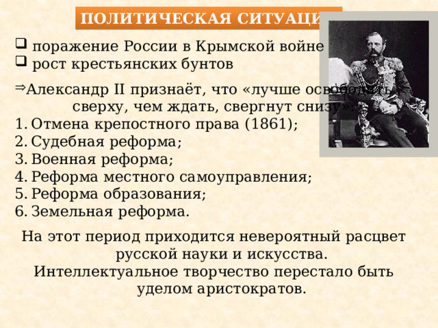 Политическая ситуация  поражение России в Крымской войне  рост крестьянских бунтов Александр II признаёт, что «лучше освободить сверху, чем ждать, свергнут снизу»: Отмена крепостного права (1861); Судебная реформа; Военная реформа; Реформа местного самоуправления; Реформа образования; Земельная реформа. На этот период приходится невероятный расцвет русской науки и искусства. Интеллектуальное творчество перестало быть уделом аристократов. 