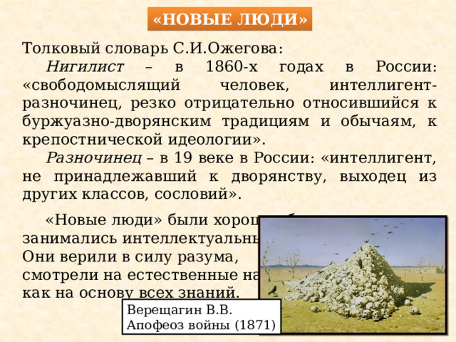 «Новые люди» Толковый словарь С.И.Ожегова:  Нигилист – в 1860-х годах в России: «свободомыслящий человек, интеллигент-разночинец, резко отрицательно относившийся к буржуазно-дворянским традициям и обычаям, к крепостнической идеологии».  Разночинец – в 19 веке в России: «интеллигент, не принадлежавший к дворянству, выходец из других классов, сословий».  «Новые люди» были хорошо образованы и занимались интеллектуальным трудом. Они верили в силу разума, смотрели на естественные науки как на основу всех знаний. Верещагин В.В. Апофеоз войны (1871) 