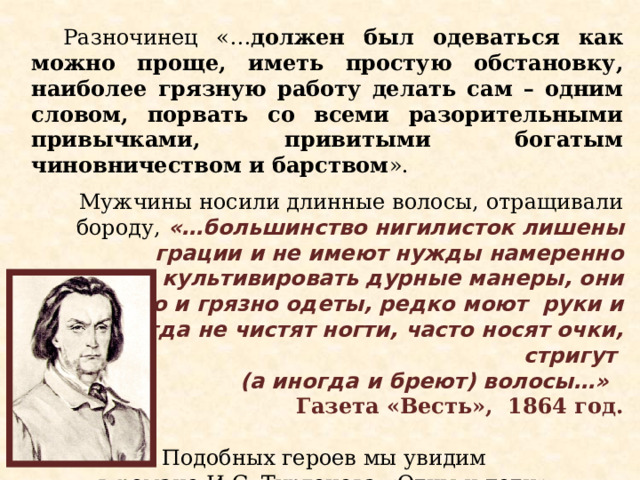 Разночинец «… должен был одеваться как можно проще, иметь простую обстановку, наиболее грязную работу делать сам – одним словом, порвать со всеми разорительными привычками, привитыми богатым чиновничеством и барством ».  Мужчины носили длинные волосы, отращивали бороду, «…большинство нигилисток лишены грации и не имеют нужды намеренно культивировать дурные манеры, они безвкусно и грязно одеты, редко моют руки и никогда не чистят ногти, часто носят очки, стригут (а иногда и бреют) волосы…»  Газета «Весть», 1864 год. Подобных героев мы увидим в романе И.С. Тургенева «Отцы и дети». Портрет Евгения Базарова  