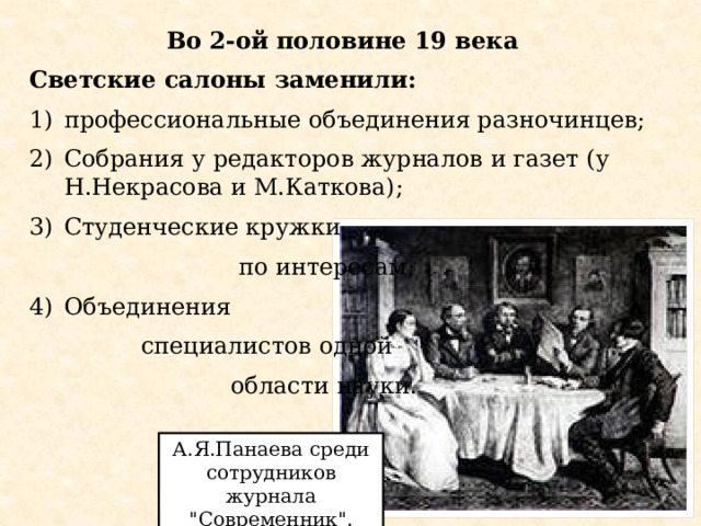 Во 2-ой половине 19 века Светские салоны заменили: профессиональные объединения разночинцев; Собрания у редакторов журналов и газет (у Н.Некрасова и М.Каткова); Студенческие кружки  по интересам; Объединения  специалистов одной  области науки. А.Я.Панаева среди сотрудников журнала 
