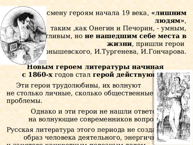 На смену героям начала 19 века, «лишним людям» ,  таким ,как Онегин и Печорин, - умным, талантливым, но не нашедшим себе места в жизни , пришли герои Н.Чернышевского, И.Тургенева, И.Гончарова.   Новым героем литературы начиная  с 1860-х годов стал герой действующий .  Эти герои трудолюбивы, их волнуют не столько личные, сколько общественные проблемы. Однако и эти герои не нашли ответов на волнующие современников вопросы. Русская литература этого периода не создала образ человека деятельного, энергичного и занятого конкретным полезным делом. Евгений Онегин. Художник Д. Кардовский. 1909  