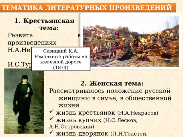 Новая тематика литературных произведений Крестьянская тема: Развита в произведениях Н.А.Некрасова и  И.С.Тургенева. Савицкий К.А. Ремонтные работы на железной дороге (1874) Женская тема: Рассматривалось положение русской женщины в семье, в общественной жизни  жизнь крестьянок (Н.А.Некрасов)  жизнь купчих (Н.С.Лесков, А.Н.Островский)  жизнь дворянок (Л.Н.Толстой, И.С.Тургенев) 