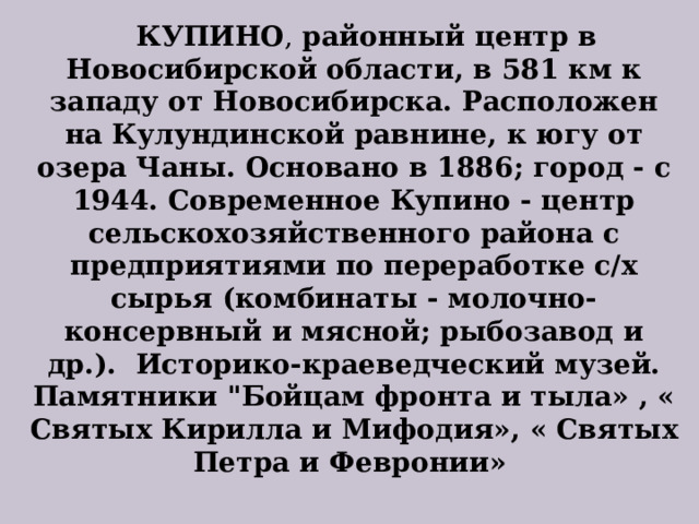  КУПИНО , районный центр в Новосибирской области, в 581 км к западу от Новосибирска. Расположен на Кулундинской равнине, к югу от озера Чаны. Основано в 1886; город - с 1944. Современное Купино - центр сельскохозяйственного района с предприятиями по переработке с/х сырья (комбинаты - молочно-консервный и мясной; рыбозавод и др.). Историко-краеведческий музей. Памятники 